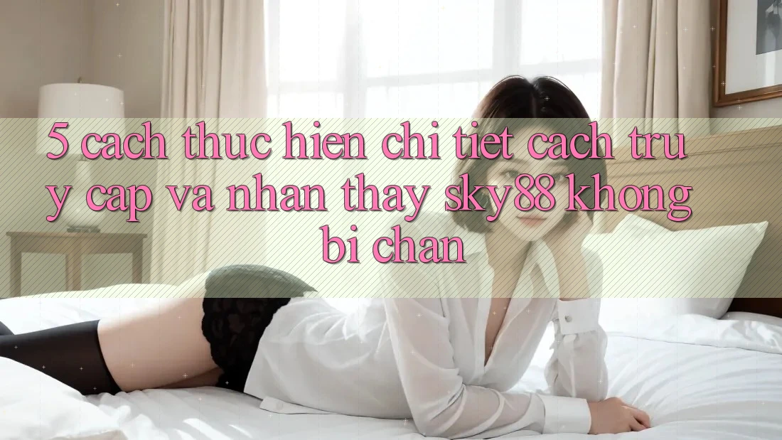 5. Cách thực hiện chi tiết cách truy cập và nhận thấy Sky88 không bị chặn