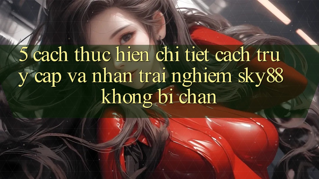 5. Cách thực hiện chi tiết cách truy cập và nhận trải nghiệm Sky88 không bị chặn