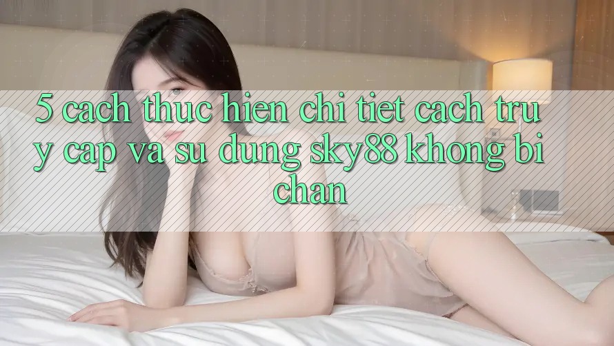 5. Cách thực hiện chi tiết cách truy cập và sử dụng Sky88 không bị chặn