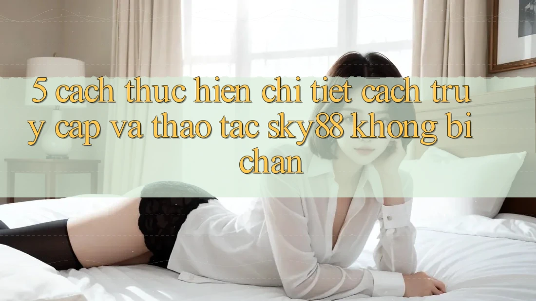 5. Cách thực hiện chi tiết cách truy cập và thao tác Sky88 không bị chặn 5. Cách thực hiện chi tiết cách truy cập và thao tác Sky88 không bị chặn