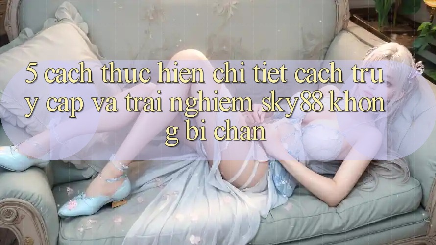 5. Cách thực hiện chi tiết cách truy cập và trải nghiệm Sky88 không bị chặn