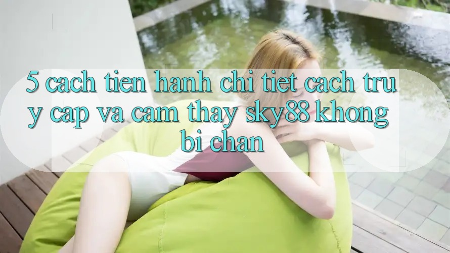 5. Cách tiến hành chi tiết cách truy cập và cảm thấy Sky88 không bị chặn