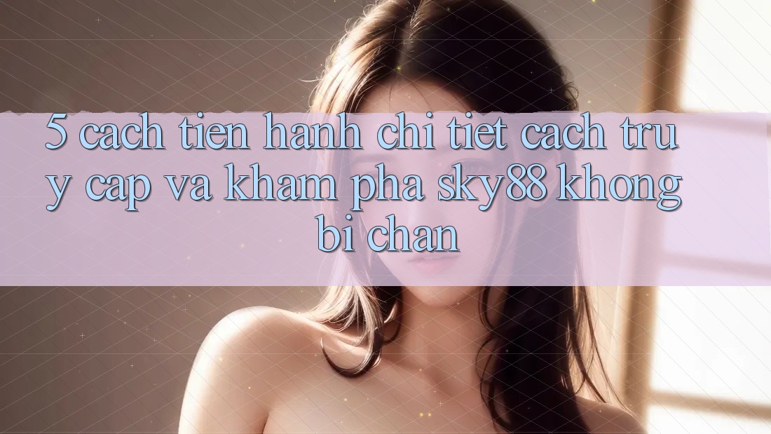 5. Cách tiến hành chi tiết cách truy cập và khám phá Sky88 không bị chặn