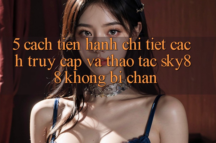 5. Cách tiến hành chi tiết cách truy cập và thao tác Sky88 không bị chặn