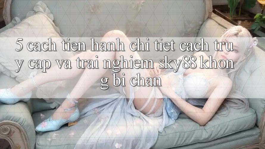 5. Cách tiến hành chi tiết cách truy cập và trải nghiệm Sky88 không bị chặn