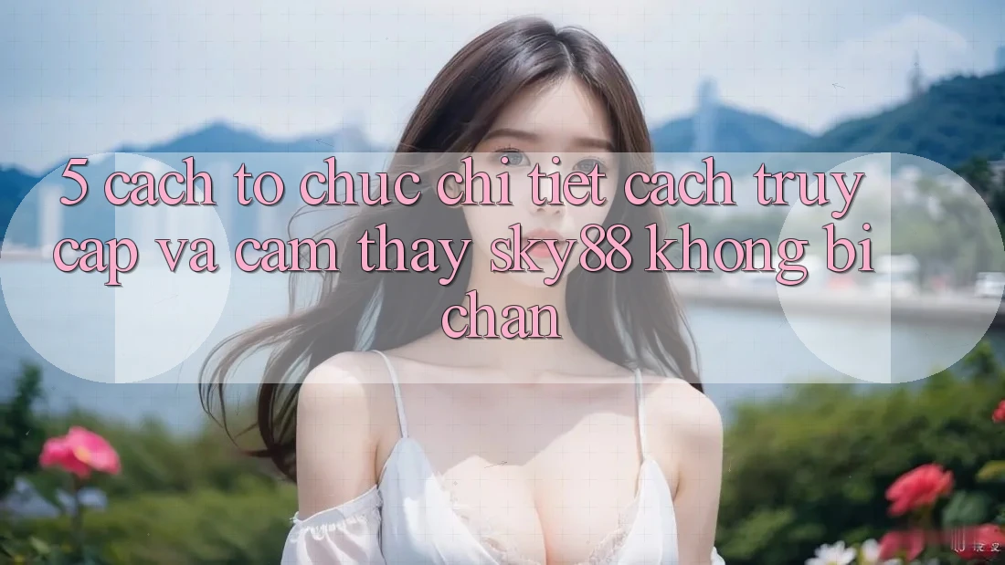 5. Cách tổ chức chi tiết cách truy cập và cảm thấy Sky88 không bị chặn