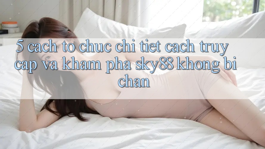 5. Cách tổ chức chi tiết cách truy cập và khám phá Sky88 không bị chặn