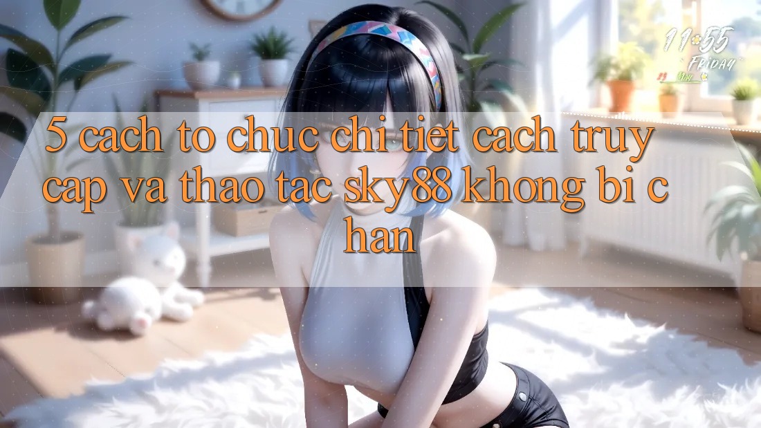 5. Cách tổ chức chi tiết cách truy cập và thao tác Sky88 không bị chặn