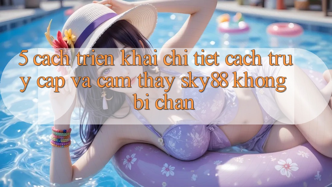 5. Cách triển khai chi tiết cách truy cập và cảm thấy Sky88 không bị chặn