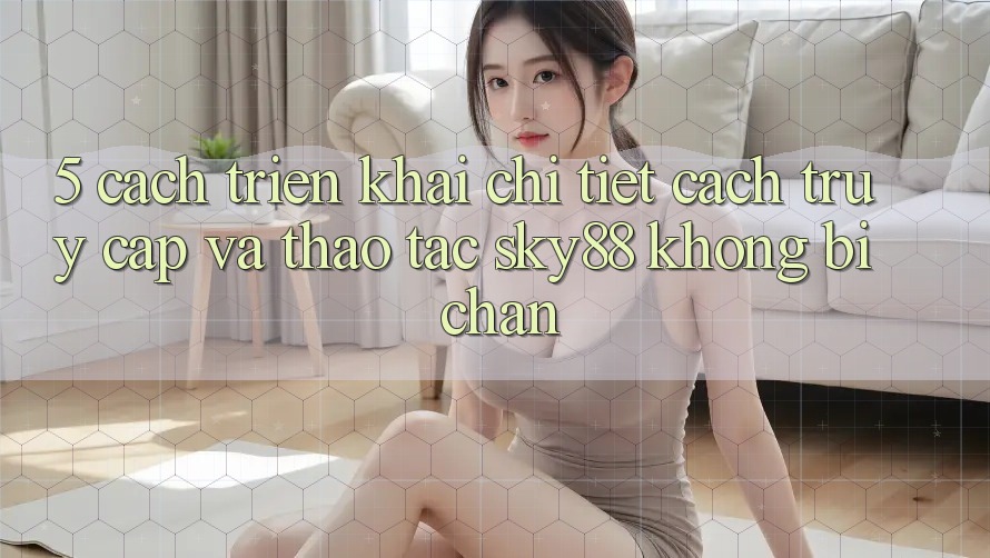5. Cách triển khai chi tiết cách truy cập và thao tác Sky88 không bị chặn 5. Cách triển khai chi tiết cách truy cập và thao tác Sky88 không bị chặn
