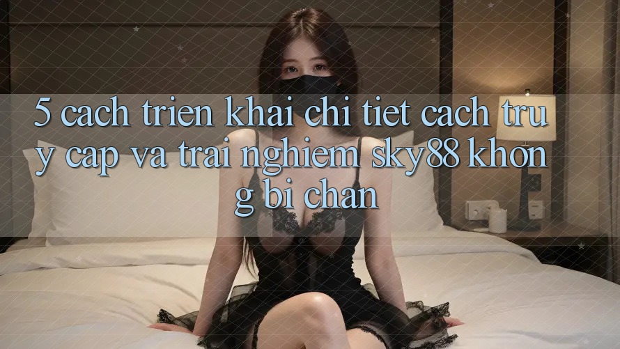 5. Cách triển khai chi tiết cách truy cập và trải nghiệm Sky88 không bị chặn