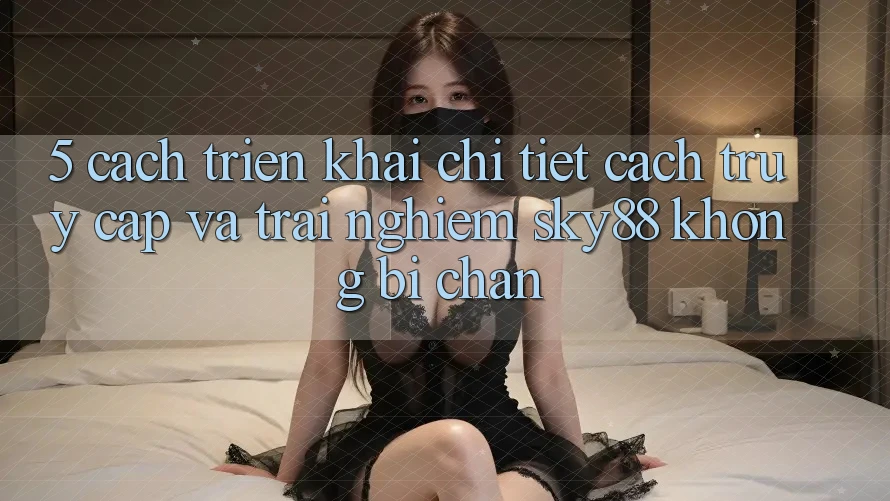 5. Cách triển khai chi tiết cách truy cập và trải nghiệm Sky88 không bị chặn