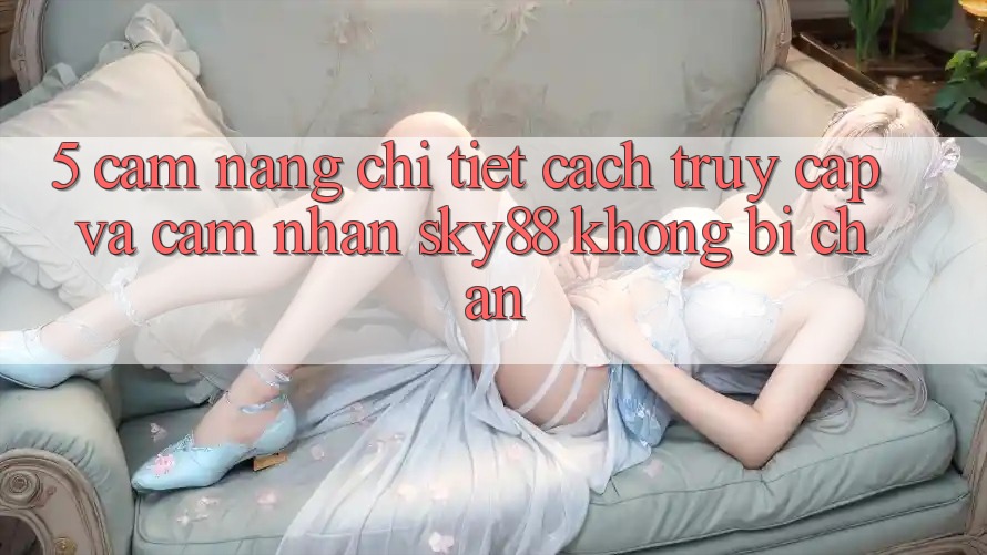 5. Cẩm nang chi tiết cách truy cập và cảm nhận Sky88 không bị chặn