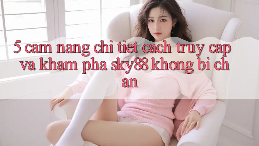 5. Cẩm nang chi tiết cách truy cập và khám phá Sky88 không bị chặn