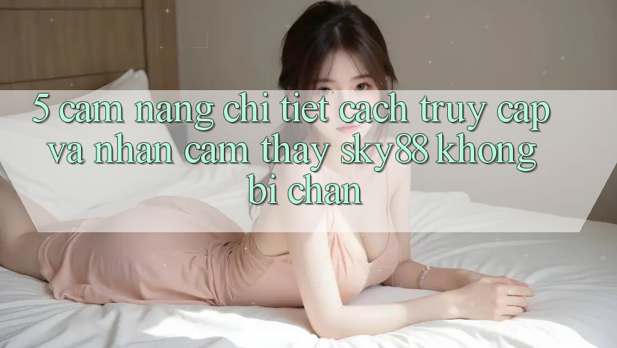 5. Cẩm nang chi tiết cách truy cập và nhận cảm thấy Sky88 không bị chặn