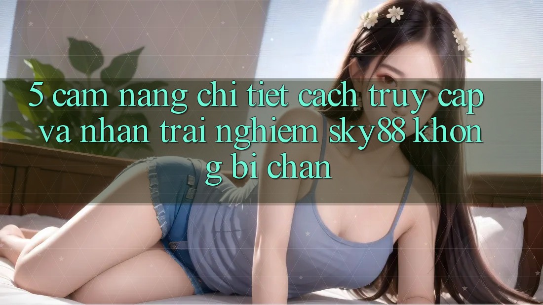 5. Cẩm nang chi tiết cách truy cập và nhận trải nghiệm Sky88 không bị chặn 5. Cẩm nang chi tiết cách truy cập và nhận trải nghiệm Sky88 không bị chặn
