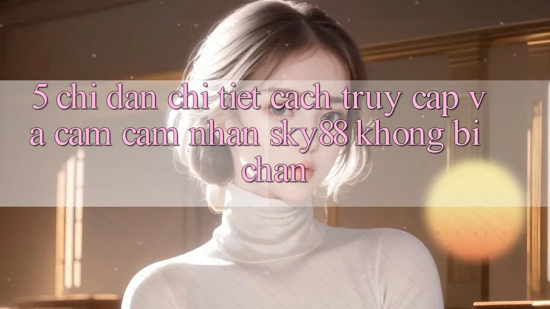 5. Chỉ dẫn chi tiết cách truy cập và cảm cảm nhận Sky88 không bị chặn