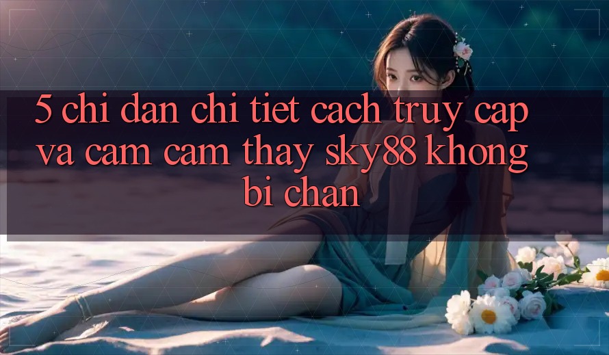 5. Chỉ dẫn chi tiết cách truy cập và cảm cảm thấy Sky88 không bị chặn 5. Chỉ dẫn chi tiết cách truy cập và cảm cảm thấy Sky88 không bị chặn