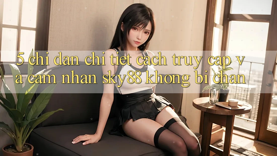 5. Chỉ dẫn chi tiết cách truy cập và cảm nhận Sky88 không bị chặn