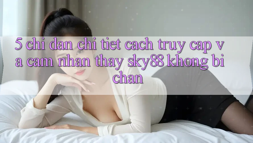 5. Chỉ dẫn chi tiết cách truy cập và cảm nhận thấy Sky88 không bị chặn 5. Chỉ dẫn chi tiết cách truy cập và cảm nhận thấy Sky88 không bị chặn