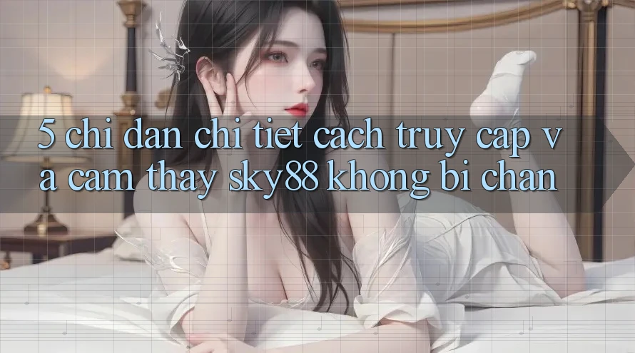 5. Chỉ dẫn chi tiết cách truy cập và cảm thấy Sky88 không bị chặn