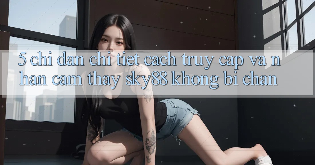 5. Chỉ dẫn chi tiết cách truy cập và nhận cảm thấy Sky88 không bị chặn