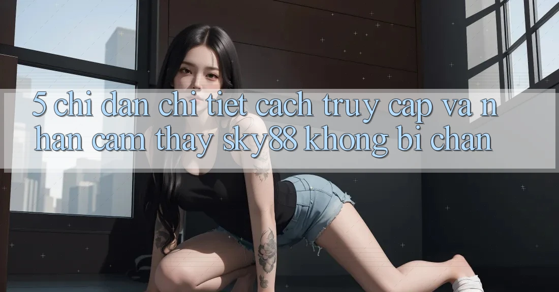 5. Chỉ dẫn chi tiết cách truy cập và nhận cảm thấy Sky88 không bị chặn