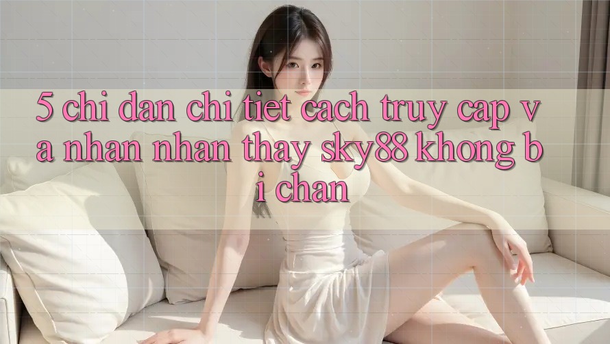 5. Chỉ dẫn chi tiết cách truy cập và nhận nhận thấy Sky88 không bị chặn