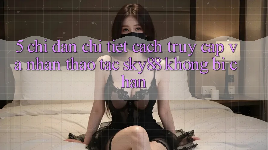 5. Chỉ dẫn chi tiết cách truy cập và nhận thao tác Sky88 không bị chặn 5. Chỉ dẫn chi tiết cách truy cập và nhận thao tác Sky88 không bị chặn