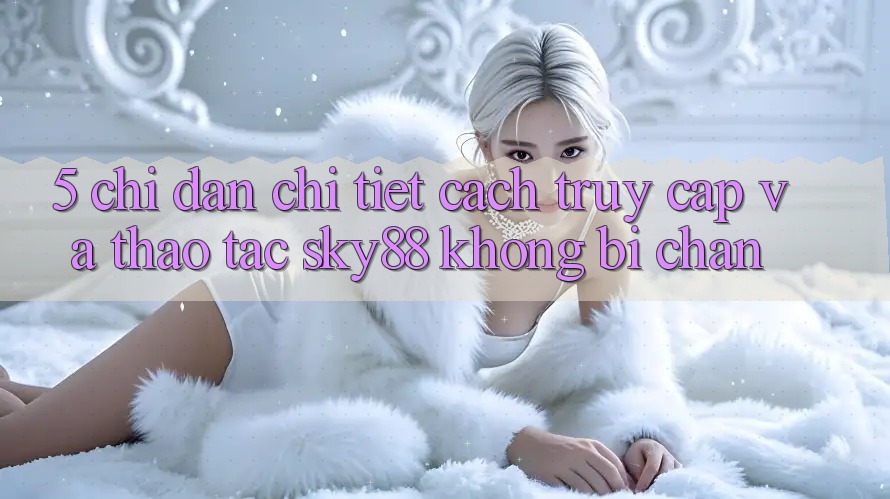 5. Chỉ dẫn chi tiết cách truy cập và thao tác Sky88 không bị chặn