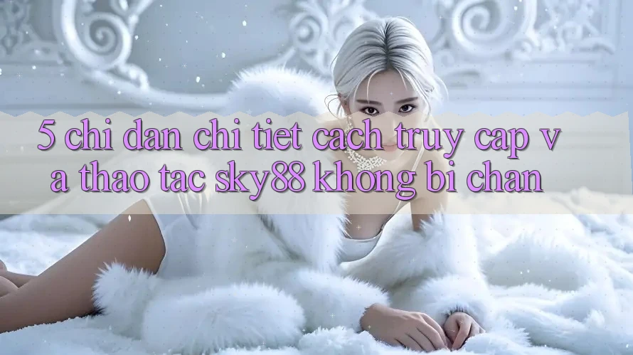 5. Chỉ dẫn chi tiết cách truy cập và thao tác Sky88 không bị chặn