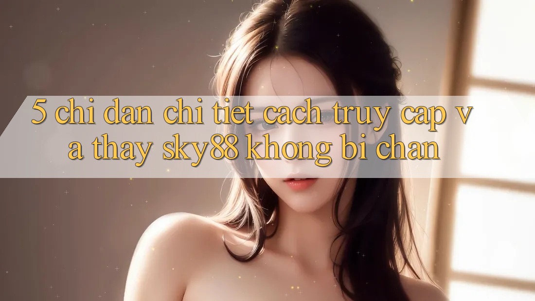 5. Chỉ dẫn chi tiết cách truy cập và thấy Sky88 không bị chặn