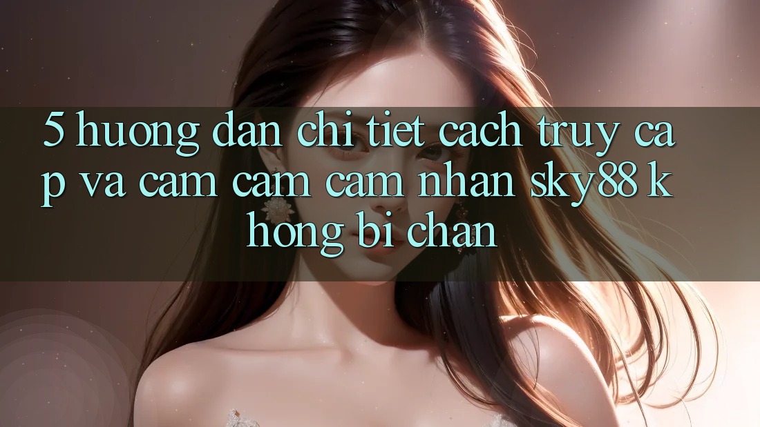 5. Hướng dẫn chi tiết cách truy cập và cảm cảm cảm nhận Sky88 không bị chặn