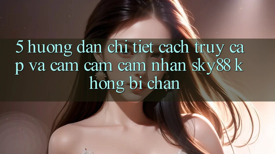 5. Hướng dẫn chi tiết cách truy cập và cảm cảm cảm nhận Sky88 không bị chặn