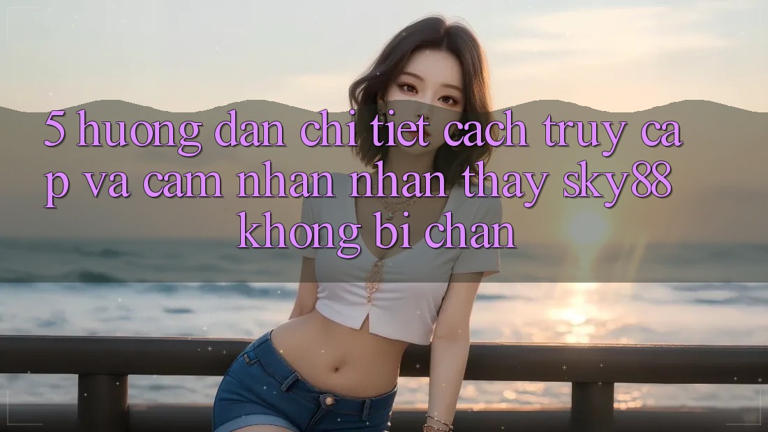 5. Hướng dẫn chi tiết cách truy cập và cảm nhận nhận thấy Sky88 không bị chặn 5. Hướng dẫn chi tiết cách truy cập và cảm nhận nhận thấy Sky88 không bị chặn