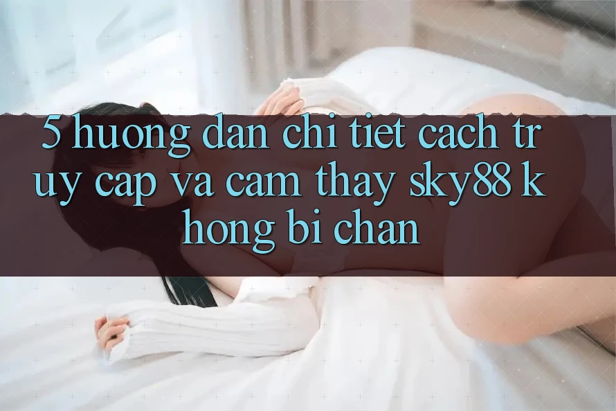 5. Hướng dẫn chi tiết cách truy cập và cảm thấy Sky88 không bị chặn