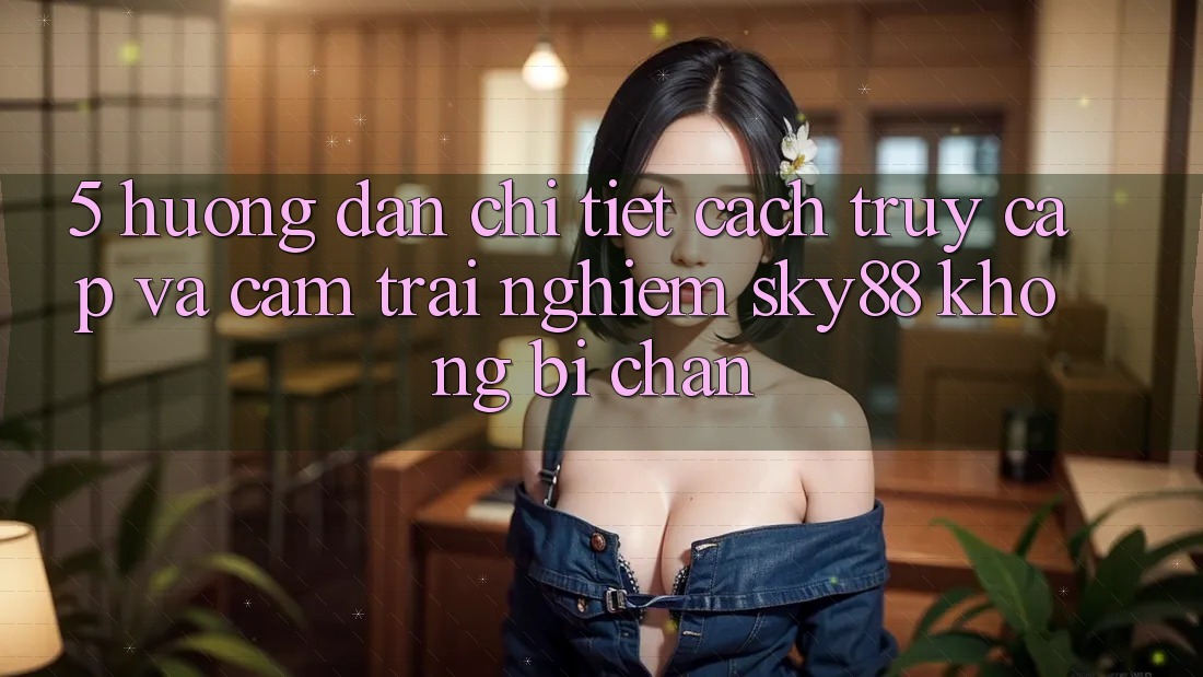 5. Hướng dẫn chi tiết cách truy cập và cảm trải nghiệm Sky88 không bị chặn 5. Hướng dẫn chi tiết cách truy cập và cảm trải nghiệm Sky88 không bị chặn