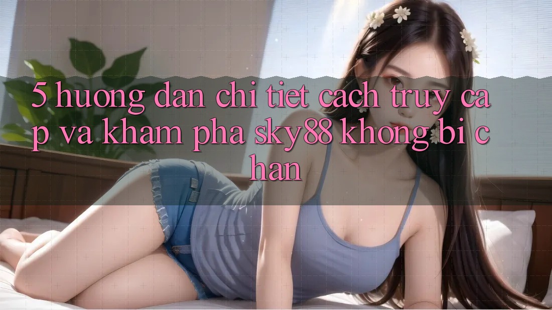 5. Hướng dẫn chi tiết cách truy cập và khám phá Sky88 không bị chặn