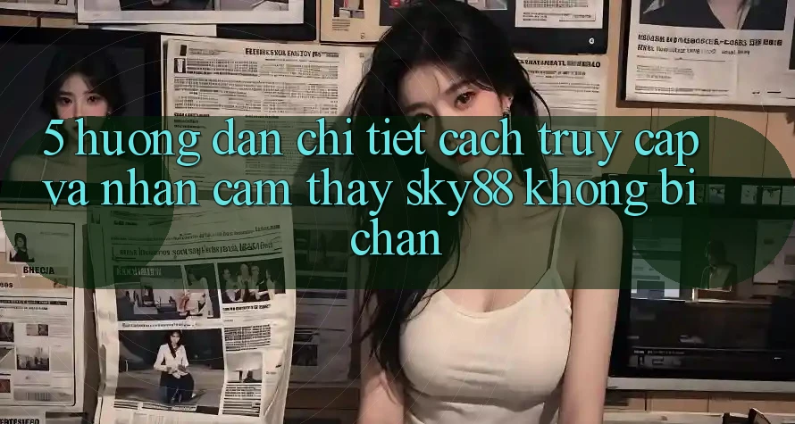 5. Hướng dẫn chi tiết cách truy cập và nhận cảm thấy Sky88 không bị chặn