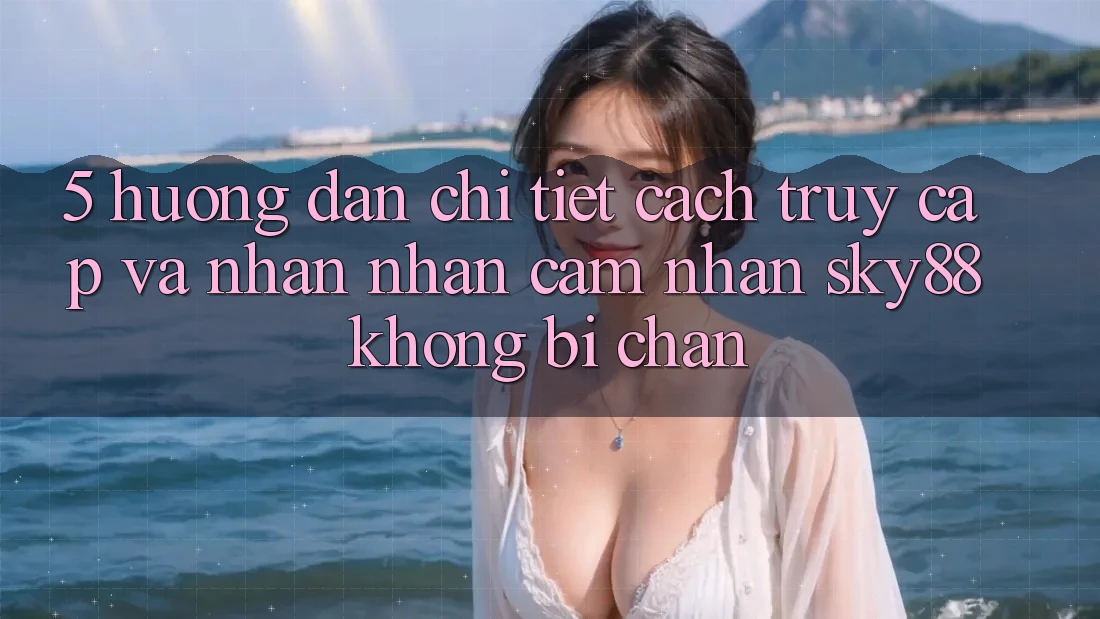 5. Hướng dẫn chi tiết cách truy cập và nhận nhận cảm nhận Sky88 không bị chặn