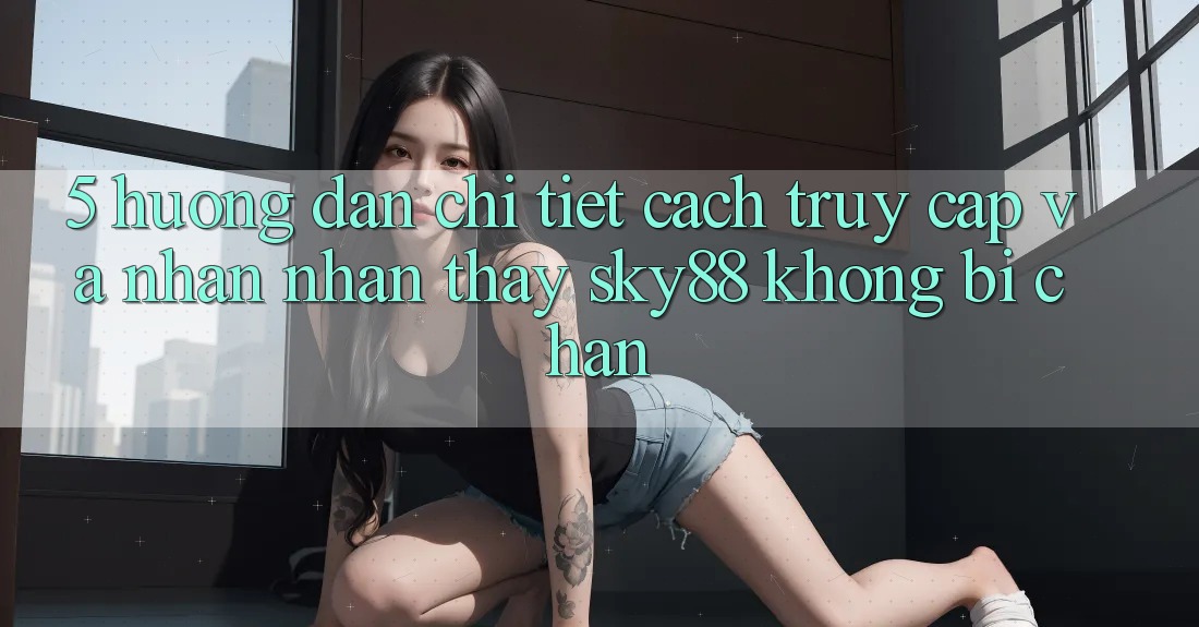 5. Hướng dẫn chi tiết cách truy cập và nhận nhận thấy Sky88 không bị chặn