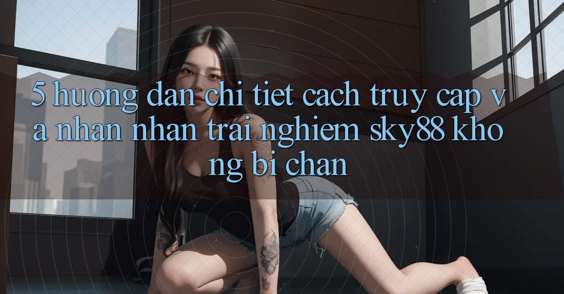 5. Hướng dẫn chi tiết cách truy cập và nhận nhận trải nghiệm Sky88 không bị chặn 5. Hướng dẫn chi tiết cách truy cập và nhận nhận trải nghiệm Sky88 không bị chặn
