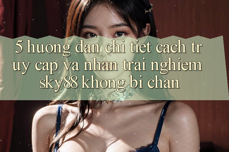 5. Hướng dẫn chi tiết cách truy cập và nhận trải nghiệm Sky88 không bị chặn