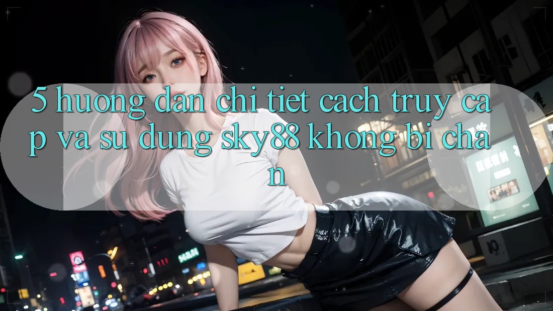 5. Hướng dẫn chi tiết cách truy cập và sử dụng Sky88 không bị chặn