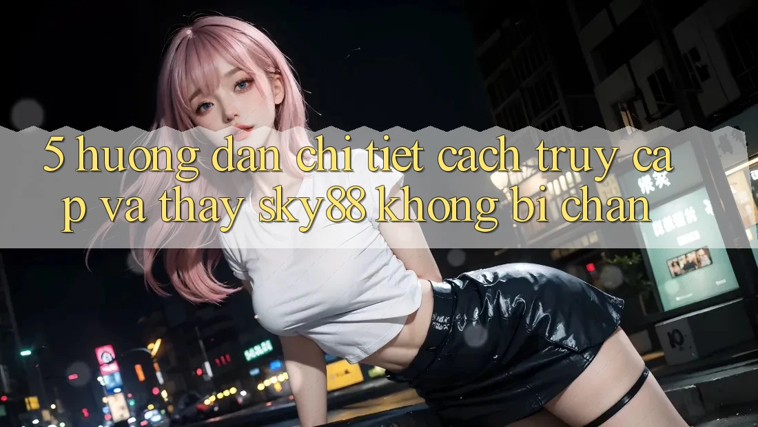 5. Hướng dẫn chi tiết cách truy cập và thấy Sky88 không bị chặn