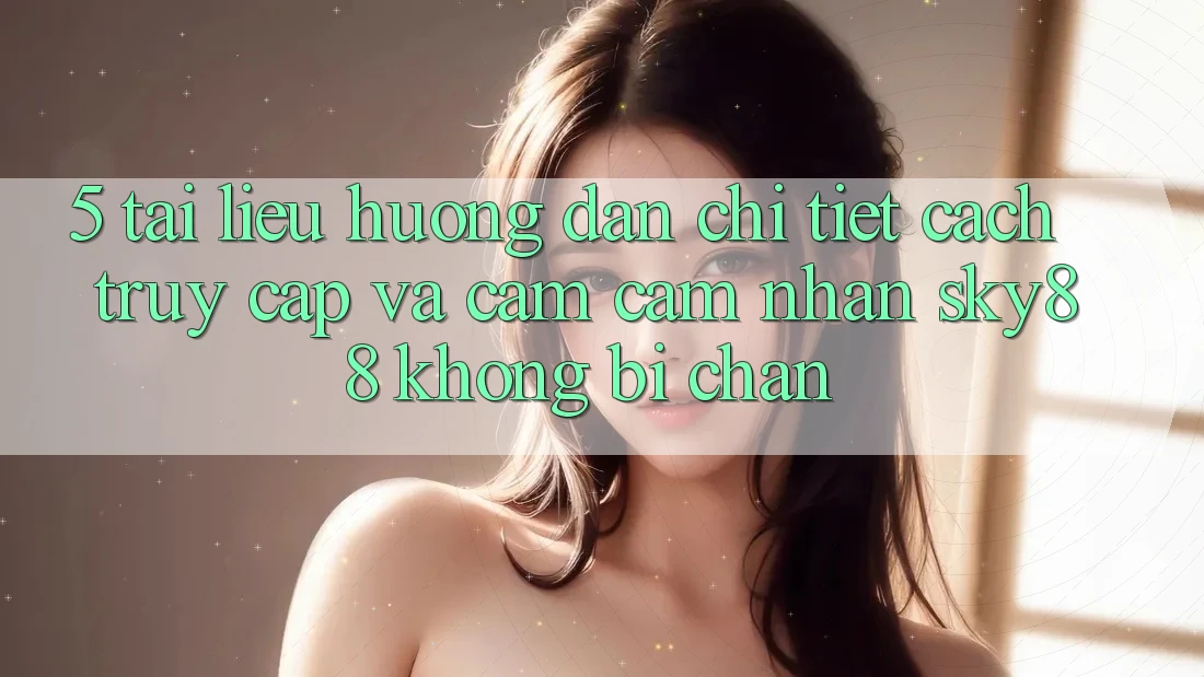 5. Tài liệu hướng dẫn chi tiết cách truy cập và cảm cảm nhận Sky88 không bị chặn