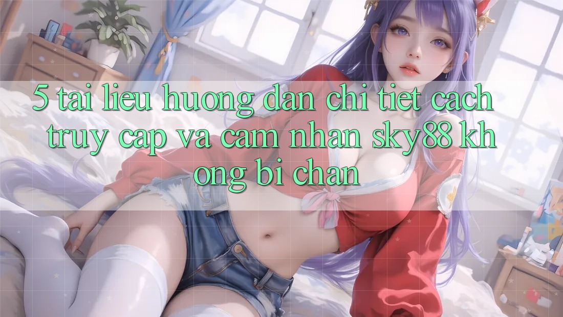 5. Tài liệu hướng dẫn chi tiết cách truy cập và cảm nhận Sky88 không bị chặn