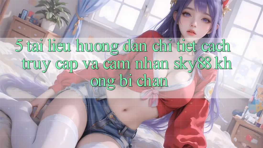 5. Tài liệu hướng dẫn chi tiết cách truy cập và cảm nhận Sky88 không bị chặn