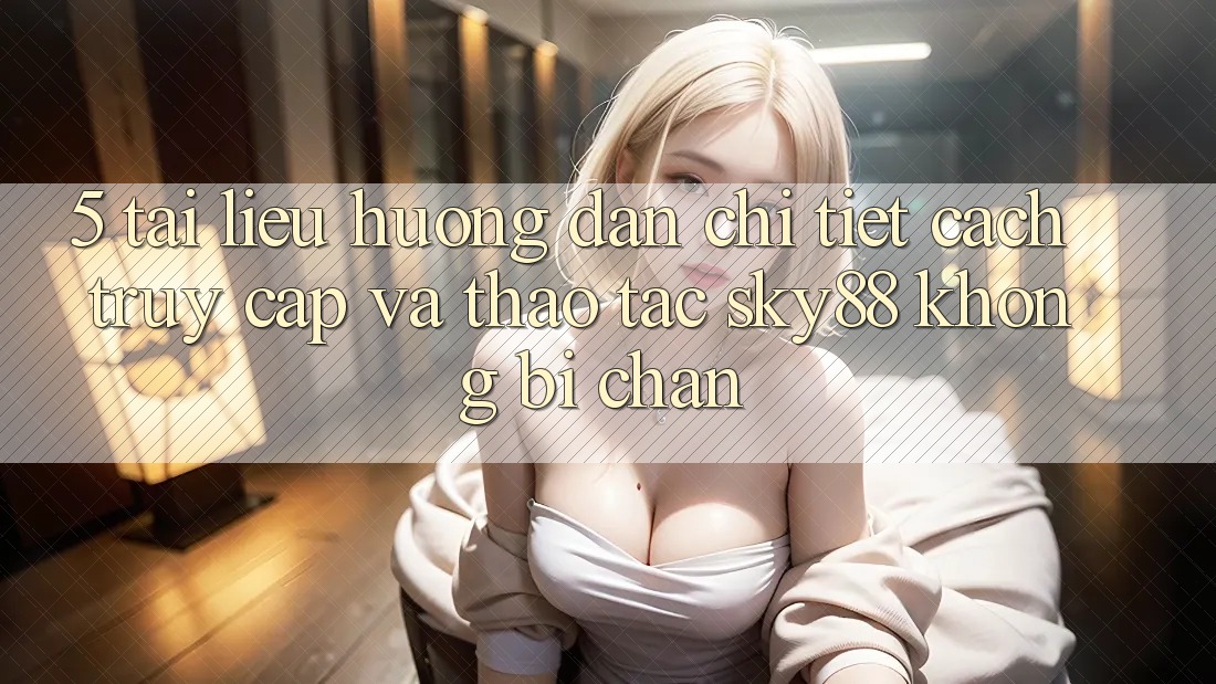 5. Tài liệu hướng dẫn chi tiết cách truy cập và thao tác Sky88 không bị chặn