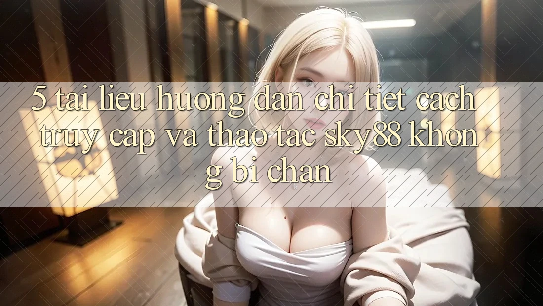5. Tài liệu hướng dẫn chi tiết cách truy cập và thao tác Sky88 không bị chặn